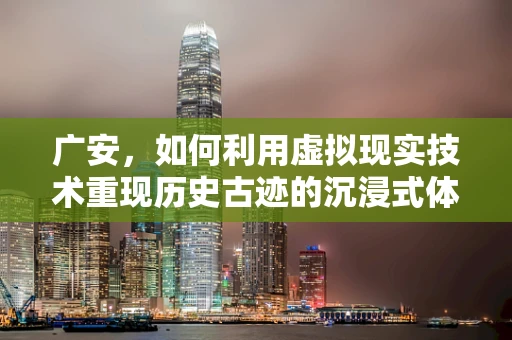 广安，如何利用虚拟现实技术重现历史古迹的沉浸式体验？