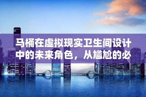 马桶在虚拟现实卫生间设计中的未来角色，从尴尬的必需品到沉浸式体验的催化剂？