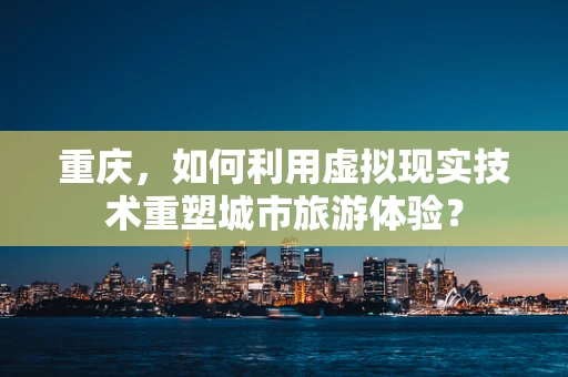 重庆，如何利用虚拟现实技术重塑城市旅游体验？