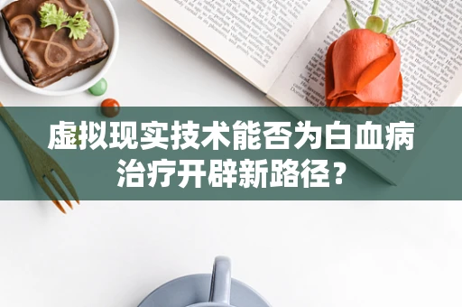虚拟现实技术能否为白血病治疗开辟新路径？