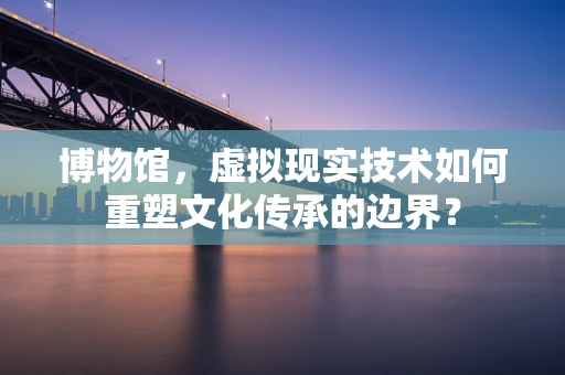 博物馆，虚拟现实技术如何重塑文化传承的边界？