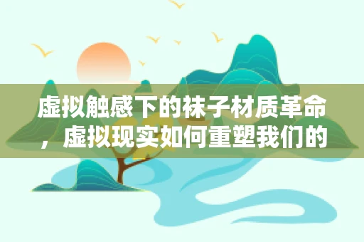 虚拟触感下的袜子材质革命，虚拟现实如何重塑我们的脚感体验？