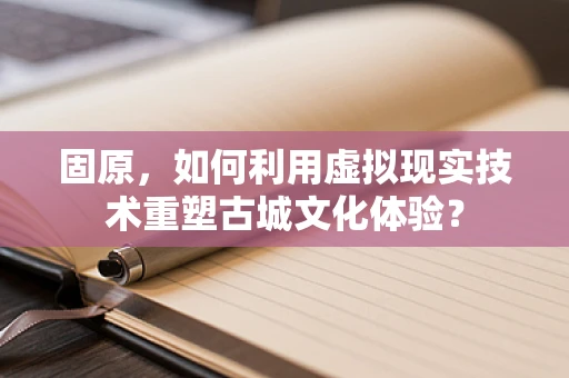 固原，如何利用虚拟现实技术重塑古城文化体验？