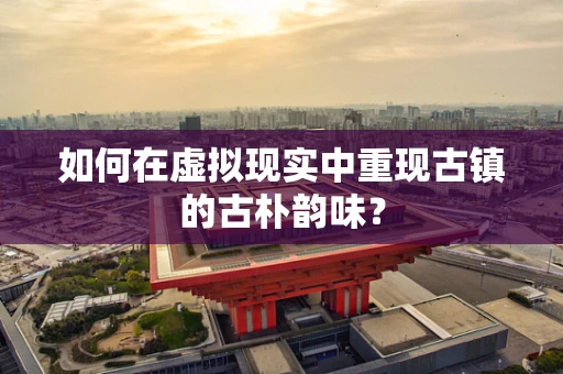 如何在虚拟现实中重现古镇的古朴韵味？