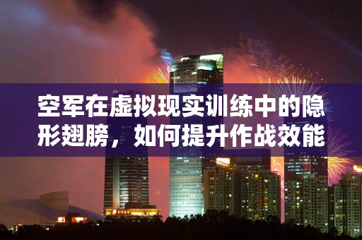 空军在虚拟现实训练中的隐形翅膀，如何提升作战效能？