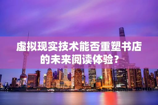 虚拟现实技术能否重塑书店的未来阅读体验？