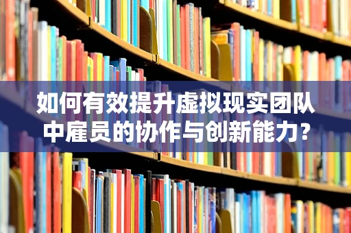 如何有效提升虚拟现实团队中雇员的协作与创新能力？