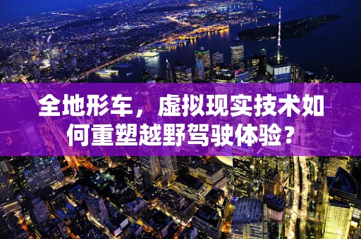 全地形车，虚拟现实技术如何重塑越野驾驶体验？