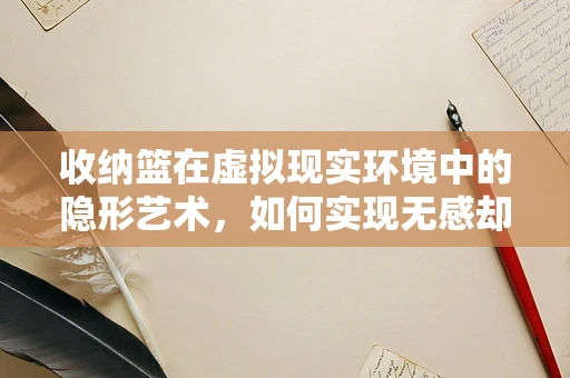 收纳篮在虚拟现实环境中的隐形艺术，如何实现无感却高效的空间管理？