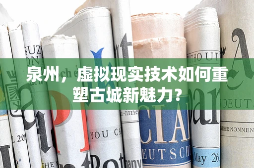 泉州，虚拟现实技术如何重塑古城新魅力？
