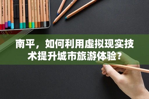 南平，如何利用虚拟现实技术提升城市旅游体验？