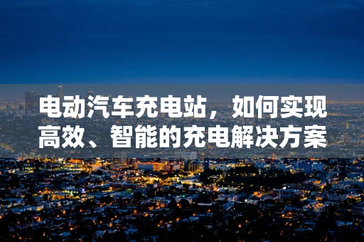 电动汽车充电站，如何实现高效、智能的充电解决方案？
