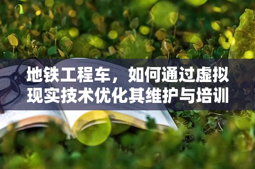 地铁工程车，如何通过虚拟现实技术优化其维护与培训？