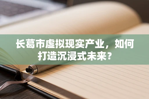 长葛市虚拟现实产业，如何打造沉浸式未来？