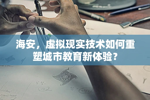 海安，虚拟现实技术如何重塑城市教育新体验？