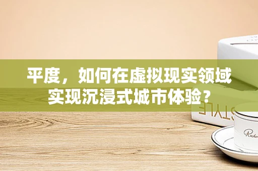 平度，如何在虚拟现实领域实现沉浸式城市体验？