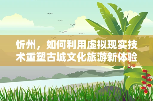 忻州，如何利用虚拟现实技术重塑古城文化旅游新体验？