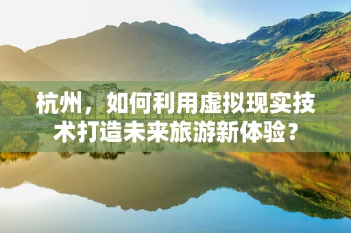 杭州，如何利用虚拟现实技术打造未来旅游新体验？