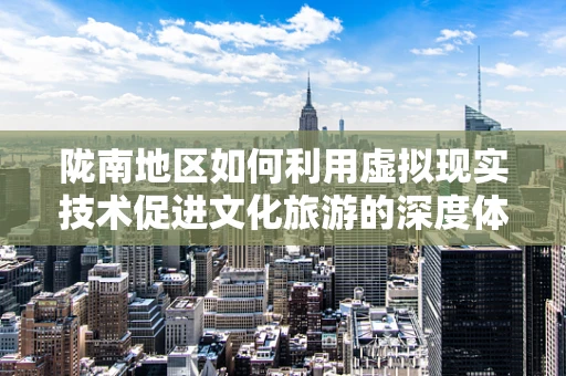 陇南地区如何利用虚拟现实技术促进文化旅游的深度体验？