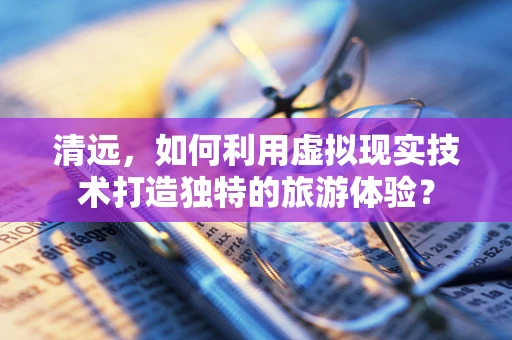 清远，如何利用虚拟现实技术打造独特的旅游体验？