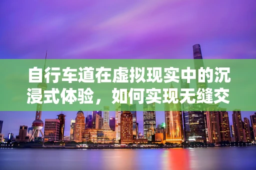 自行车道在虚拟现实中的沉浸式体验，如何实现无缝交互？
