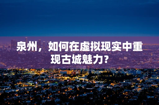 泉州，如何在虚拟现实中重现古城魅力？