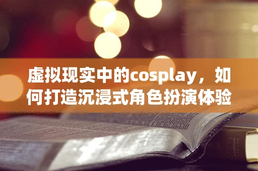 虚拟现实中的cosplay，如何打造沉浸式角色扮演体验？