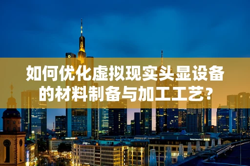 如何优化虚拟现实头显设备的材料制备与加工工艺？