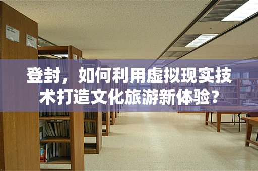 登封，如何利用虚拟现实技术打造文化旅游新体验？