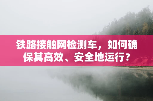 铁路接触网检测车，如何确保其高效、安全地运行？