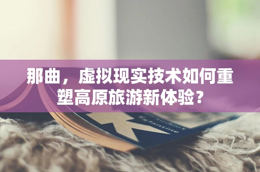 那曲，虚拟现实技术如何重塑高原旅游新体验？