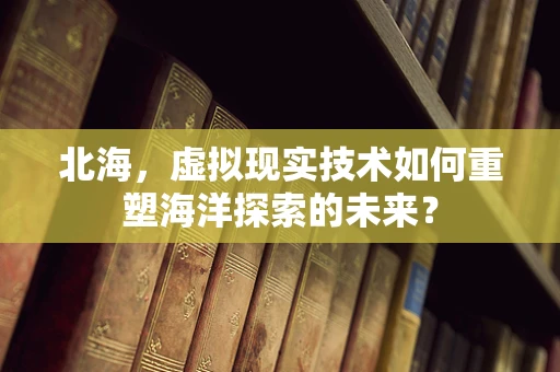 北海，虚拟现实技术如何重塑海洋探索的未来？