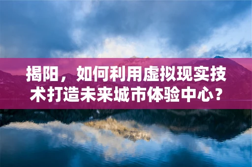 揭阳，如何利用虚拟现实技术打造未来城市体验中心？
