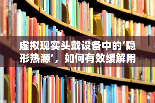 虚拟现实头戴设备中的‘隐形热源’，如何有效缓解用户佩戴时的发热问题？