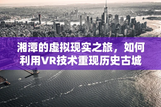 湘潭的虚拟现实之旅，如何利用VR技术重现历史古城风貌？
