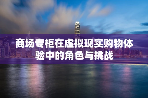 商场专柜在虚拟现实购物体验中的角色与挑战