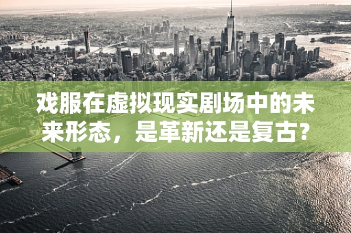戏服在虚拟现实剧场中的未来形态，是革新还是复古？