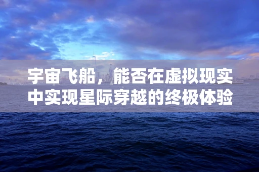 宇宙飞船，能否在虚拟现实中实现星际穿越的终极体验？