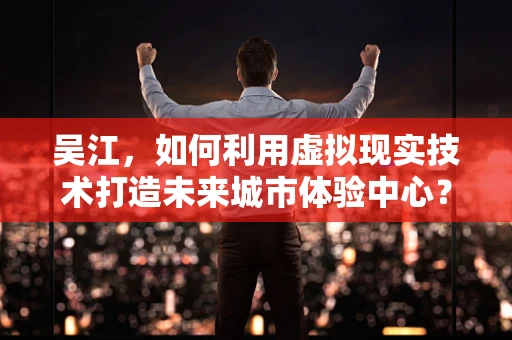 吴江，如何利用虚拟现实技术打造未来城市体验中心？
