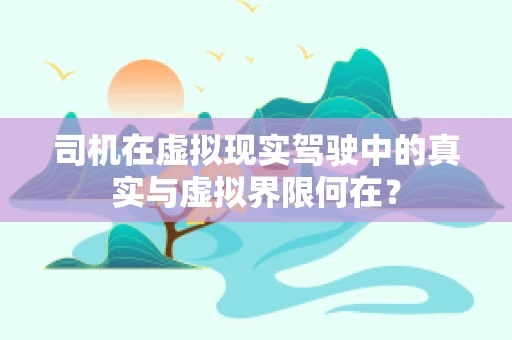司机在虚拟现实驾驶中的真实与虚拟界限何在？