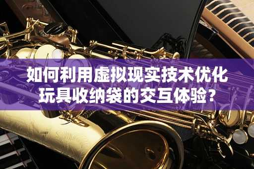 如何利用虚拟现实技术优化玩具收纳袋的交互体验？