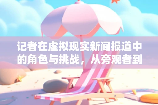 记者在虚拟现实新闻报道中的角色与挑战，从旁观者到沉浸式体验的引导者？