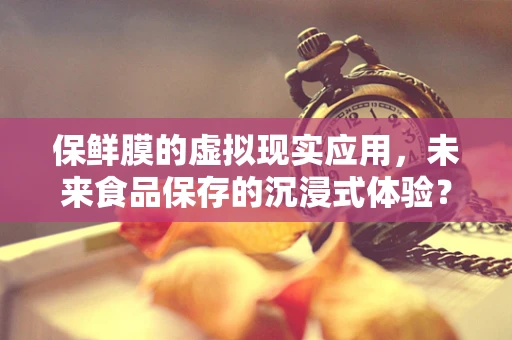 保鲜膜的虚拟现实应用，未来食品保存的沉浸式体验？