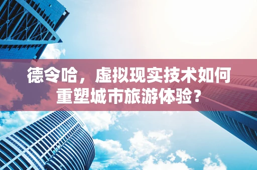 德令哈，虚拟现实技术如何重塑城市旅游体验？