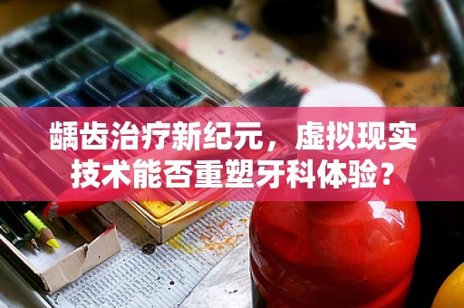 龋齿治疗新纪元，虚拟现实技术能否重塑牙科体验？