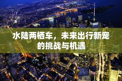 水陆两栖车，未来出行新宠的挑战与机遇