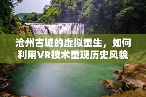 沧州古城的虚拟重生，如何利用VR技术重现历史风貌？