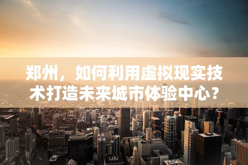 郑州，如何利用虚拟现实技术打造未来城市体验中心？
