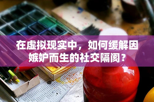 在虚拟现实中，如何缓解因嫉妒而生的社交隔阂？