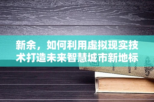 新余，如何利用虚拟现实技术打造未来智慧城市新地标？